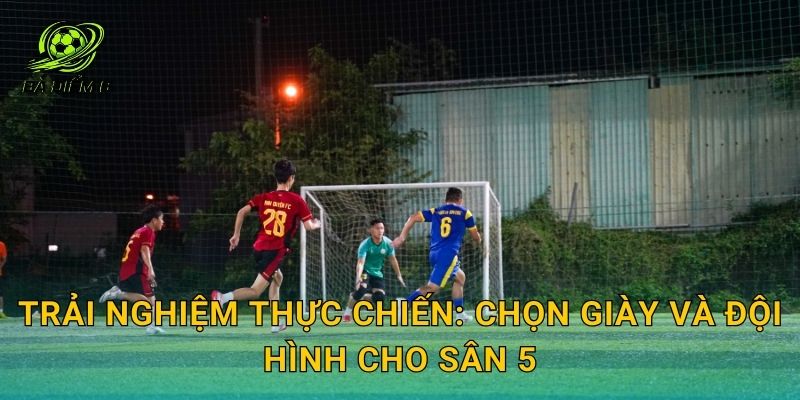Trải nghiệm thực chiến: chọn giày và đội hình cho sân 5